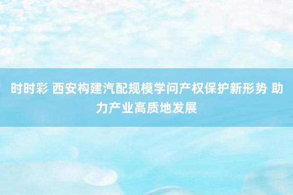 时时彩 西安构建汽配规模学问产权保护新形势 助力产业高质地发展