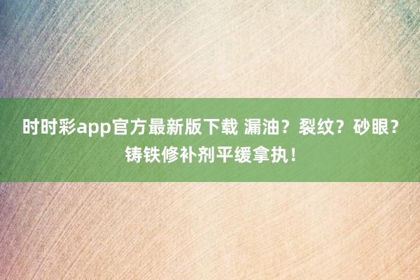 时时彩app官方最新版下载 漏油？裂纹？砂眼？铸铁修补剂平缓拿执！