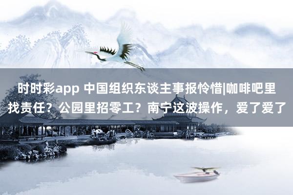 时时彩app 中国组织东谈主事报怜惜|咖啡吧里找责任？公园里招零工？南宁这波操作，爱了爱了