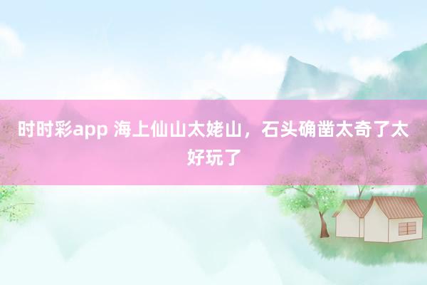 时时彩app 海上仙山太姥山，石头确凿太奇了太好玩了