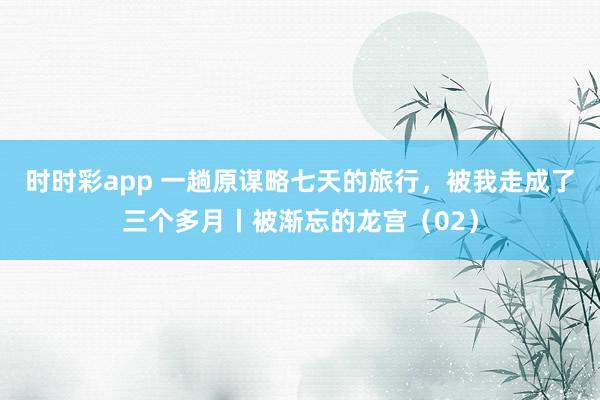 时时彩app 一趟原谋略七天的旅行，被我走成了三个多月丨被渐忘的龙宫（02）