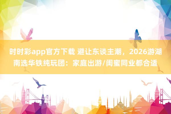 时时彩app官方下载 避让东谈主潮，2026游湖南选华铁纯玩团：家庭出游/闺蜜同业都合适