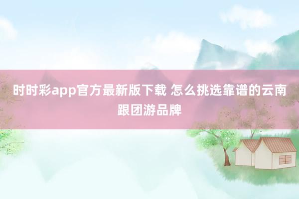 时时彩app官方最新版下载 怎么挑选靠谱的云南跟团游品牌