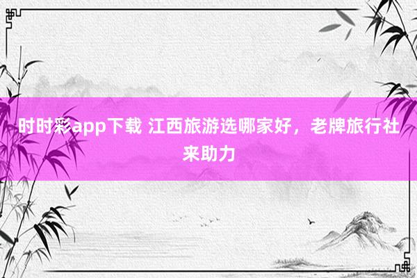 时时彩app下载 江西旅游选哪家好，老牌旅行社来助力