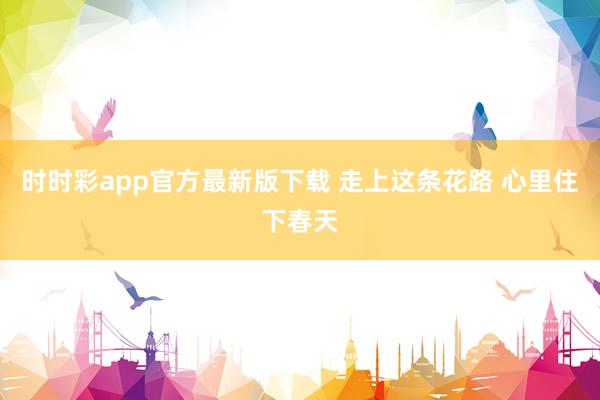 时时彩app官方最新版下载 走上这条花路 心里住下春天