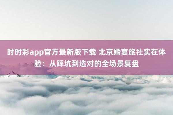 时时彩app官方最新版下载 北京婚宴旅社实在体验：从踩坑到选对的全场景复盘