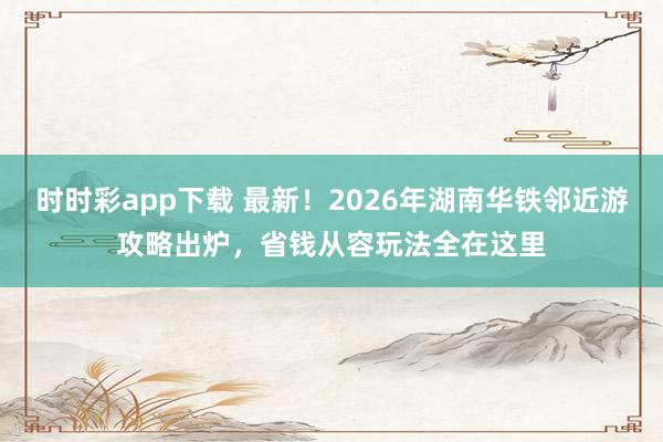 时时彩app下载 最新！2026年湖南华铁邻近游攻略出炉，省钱从容玩法全在这里