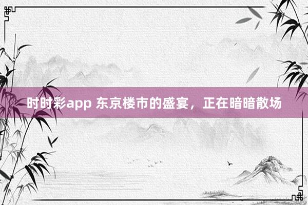 时时彩app 东京楼市的盛宴，正在暗暗散场