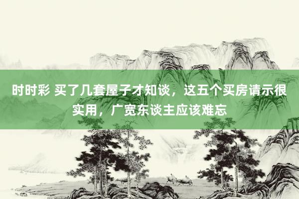 时时彩 买了几套屋子才知谈，这五个买房请示很实用，广宽东谈主应该难忘