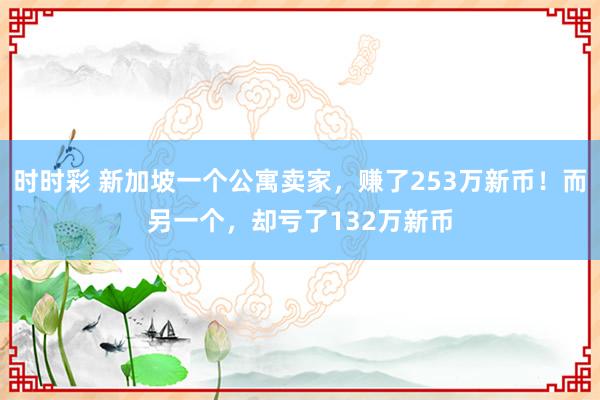 时时彩 新加坡一个公寓卖家，赚了253万新币！而另一个，却亏了132万新币