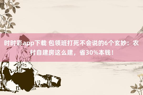 时时彩app下载 包领班打死不会说的6个玄妙：农村自建房这么建，省30%本钱！