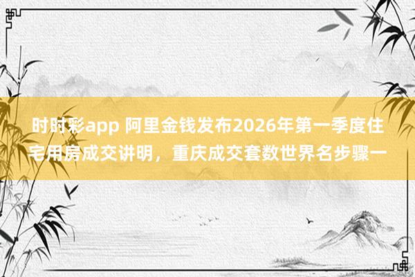 时时彩app 阿里金钱发布2026年第一季度住宅用房成交讲明，重庆成交套数世界名步骤一
