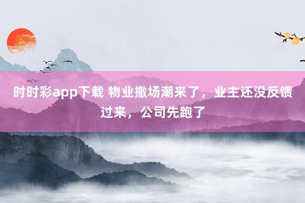 时时彩app下载 物业撤场潮来了，业主还没反馈过来，公司先跑了