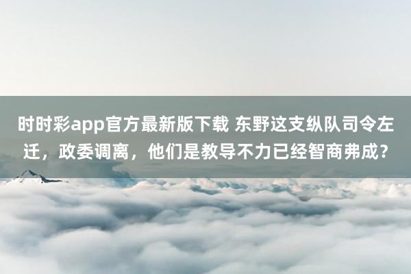 时时彩app官方最新版下载 东野这支纵队司令左迁，政委调离，他们是教导不力已经智商弗成？