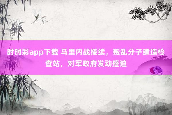 时时彩app下载 马里内战接续，叛乱分子建造检查站，对军政府发动蹙迫