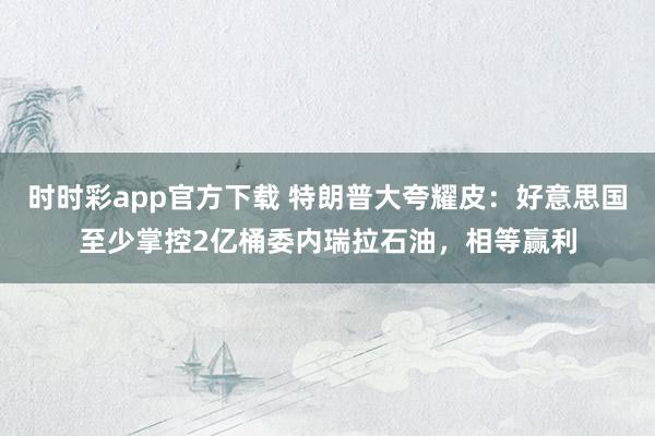 时时彩app官方下载 特朗普大夸耀皮：好意思国至少掌控2亿桶委内瑞拉石油，相等赢利