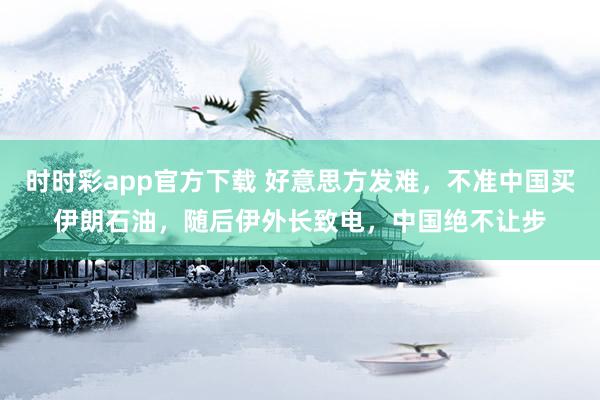 时时彩app官方下载 好意思方发难，不准中国买伊朗石油，随后伊外长致电，中国绝不让步
