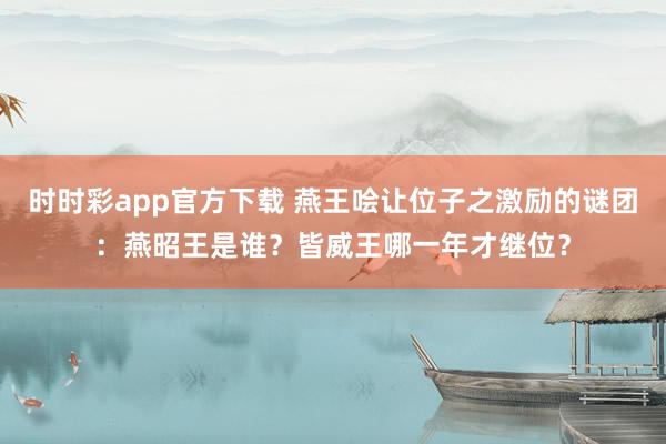 时时彩app官方下载 燕王哙让位子之激励的谜团：燕昭王是谁？皆威王哪一年才继位？