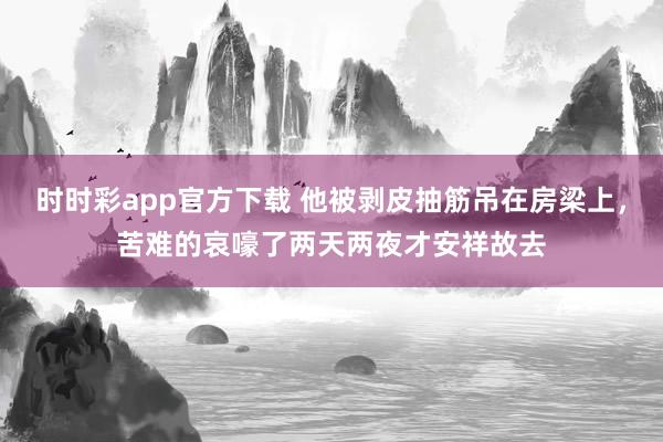 时时彩app官方下载 他被剥皮抽筋吊在房梁上，苦难的哀嚎了两天两夜才安祥故去