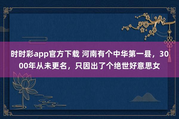 时时彩app官方下载 河南有个中华第一县，3000年从未更名，只因出了个绝世好意思女