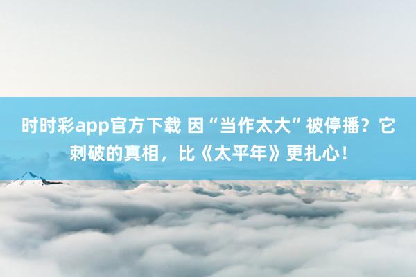 时时彩app官方下载 因“当作太大”被停播？它刺破的真相，比《太平年》更扎心！