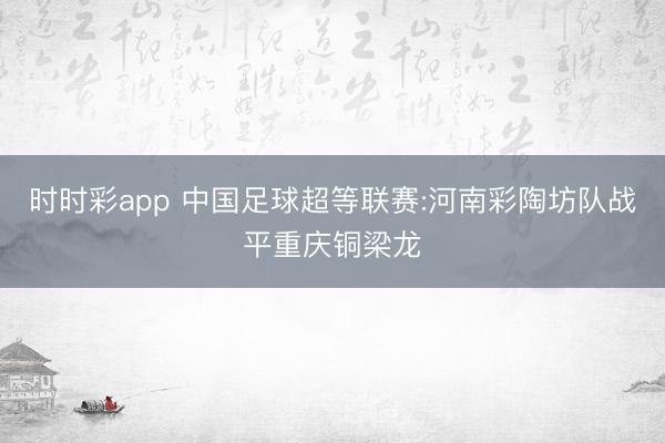 时时彩app 中国足球超等联赛:河南彩陶坊队战平重庆铜梁龙