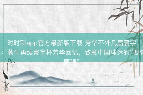 时时彩app官方最新版下载 芳华不外几届寰宇杯：蒙牛再续寰宇杯芳华回忆，致意中国球迷的“要强”