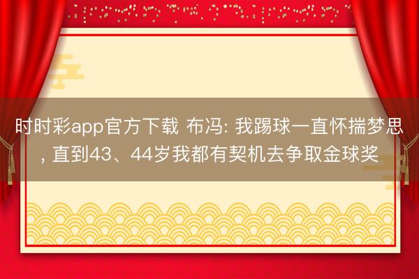 时时彩app官方下载 布冯: 我踢球一直怀揣梦思， 直到43、44岁我都有契机去争取金球奖