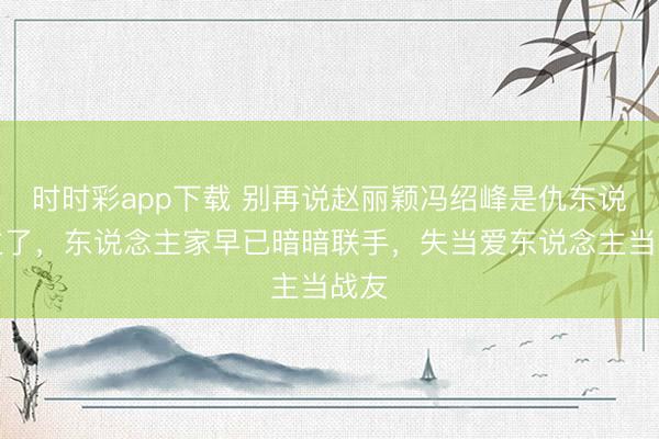 时时彩app下载 别再说赵丽颖冯绍峰是仇东说念主了，东说念主家早已暗暗联手，失当爱东说念主当战友