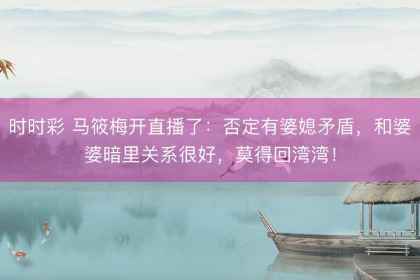 时时彩 马筱梅开直播了：否定有婆媳矛盾，和婆婆暗里关系很好，莫得回湾湾！