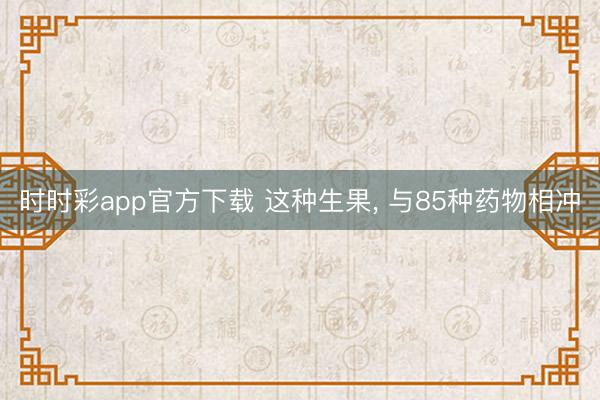 时时彩app官方下载 这种生果， 与85种药物相冲