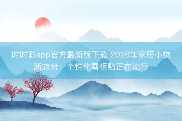 时时彩app官方最新版下载 2026年家居小物新趋势：个性化雪柜贴正在流行