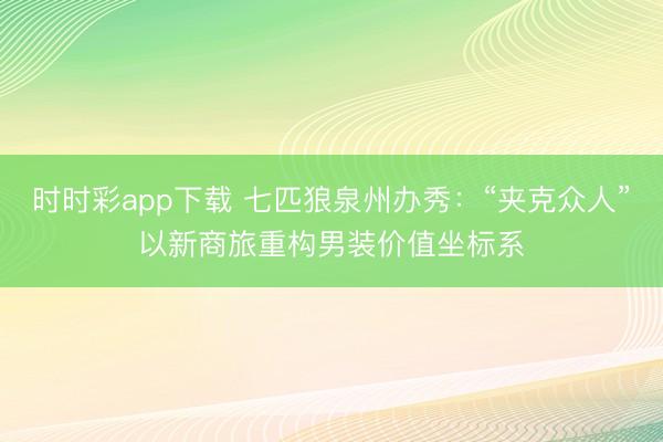 时时彩app下载 七匹狼泉州办秀：“夹克众人”以新商旅重构男装价值坐标系