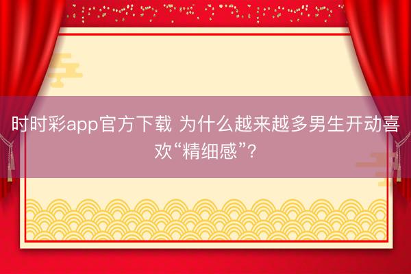 时时彩app官方下载 为什么越来越多男生开动喜欢“精细感”？