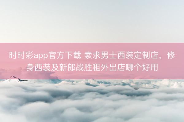 时时彩app官方下载 索求男士西装定制店，修身西装及新郎战胜租外出店哪个好用